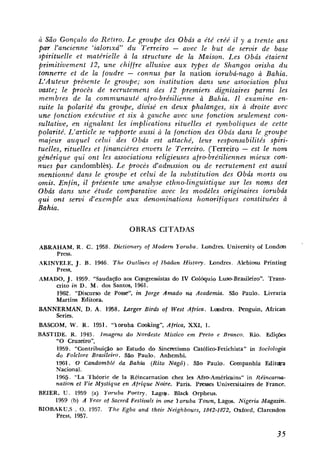 ic São Gonçalo do Retzro. L e groupe des Obás a été créé i1 y a trente uns
par l'amienne 'ialorlxá" d u Terreiro - avec le but de semir de base
spirituelle et matérieile à lu structure de lu Maison. Les Obás étaient
primitivement 12, une chiffre allusive aux types de Shangos orisha d u
tonnerre et de lu foudre - connus par la nation iorubú-nago a Bahia.
L'Auteur présente le groupe; son institution dans une association plus
vaste; E procès de recrutement des 12 premiers dignitaires parmi les
         e
membres de la communauté afro-brésilienne à Bahia. I1 examine en-
suite la polarité d u groupe, divisé en deux phalanges, six a droite avec
une fonction exécutive et six à gauche avec une fonction seulement con-
sultative, en signalant les implications rituelles et qmboliques de cette
polarité. L'article se rupporte aussi à lu fonction des Obás duns le groupe
majeur auquel celzci des Obás est attaché, leur responsabilités spiri-
tuelles, rituelles et financikres envers le Terreiro. (Terreiro - est le n o m
générique qui ont les associations religieuses afro-brésiliennes mieux con-
nues par candomblès). L e procès d'admssion ou de recrutement est aussi
mentionné duns le groupe et celui de la substitution des Obás morts o u
omis. Enfin, il présente u n e analyse ethno-linguistique sur les noms des
O b h dans une étude comparative avec les modèles originaires iorubds
q u i ont sewi Bexemple aux denominations honorifiques constituées ci
Bahia.

                                OBRAS CITADAS

ABRAHAM, R . C. 1958. Dictionay of Modern Yoruba. Londres. University of Lond<#n
    Press.
AKIMYELE, J . B . 1946. The Outlines of Ib&n     History. Londres. Akbiosu Pnnting
    Press.
AMADO, J . 1959. "Saudapáo aos Ccjngressistas do IV Colóquio Luso-Brasileiro". Trans-
    crito in D . M. dos Santos, 1961.
    1962. "Discurso de Posse", in Jorge Amado na Academia. São Paulo. Livraria
    Martins Editora.
BANNERMAN, D. A . 1958. h r g e r Birds of West Africa. Loindres. Penguin, f i c a n
    Series.
BASCOM, W. R . 1951. "loruba Cooking", Africa, XXI, 1.
BASTIDE. R. 1945. Imagens do Nordeste Místico em Preto e Branco. Rio. Edições
     "O Cruzeiro".
     1959. "Contribuição ao Estudo do Sincretismo Católico-Fetichista" in Sociologia
     do Folclore Brasileiro. São Paulo. Anhembi.
     1961. O Candomblé da Bahia (Rito Na@) . São Paulo. Companhia Editara
     Nacional.
     1965. "La Théorie de Ia Réincarnation c h a les Afro-Américains" in Re'incarnus-
     nation et Vie Mystique en Afrlque Naire. Paris. P ~ s s e s
                                                               Universitaires de France.
BEIER, U . 1959 (a) Yoruba Poetry. Lago)s. Black Orpheus.
     1959 (b) A Year nf Sacred Festivais in une 1 oruba Town, Lagos. Nigeria Magazin.
BIOBAKUS . 0. 1957. The Egba and their Neighbours, 1842-1872, Oxford, Clarendon
     Press, 1957.
 