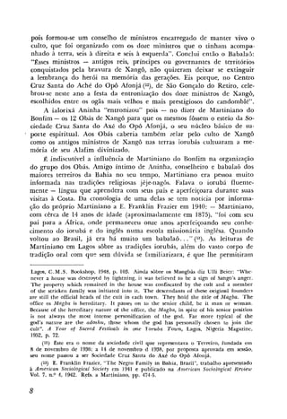 pois formou-se um conselho de ministros encarregado de manter vivo o
culto, que foi organi~adocom os doze ministros q u e o tinham acompa-
nhado a terra, seis à direita e seis à esquerda". Conclui então o BabalaFi:
 "Esses ministros - antigos reis, príncipes ou governantes de territórios
conquistados pela bravura de Xangô, não quizeram deixar se extinguir
a lembrança do herói na memória das gerações. Eis porque, no Centro
Cruz Santa do Aché d o Opô Afonjá (lz), de São Gonçalo do Retiro, cele-
brou-se neste ano a festa da entronização dos doze ministros de Xang6,
escolhidos entre os ogãs mais velhos e mais prestigiosos d o candomblé".
      A ialorixá Aninha "entronizou" pois - no dizer de Martiniano do
Bonfim - os 12 Obás de Xangô para que os mesmos fossem o esteio da So-
ciedade Cruz Santa do Axé do OpÔ Afonja, o seu núcleo básico de su-
porte espiritual. Aos Obás caberia também zelar pelo culto de Xangô
como os antigos ministros de Xangô nas terras iorubás cultuaram a me-
mória de seu Alafim divinizado.
     É indiscutível a influência de Martiniano do Bonfim na organização
do grupo dos Obás. Amigo íntimo de Aninha, conselheiro e babalaô dos
maiores terreiros da Bahia no seu tempo, Martiniano era pessoa muito
informada nas tradições religiosas jêje-nagôs. Falava o iorubá fluente-
mente - língua que aprendera com seus pais e aperieiçoara durante suas
visitas à Costa. Da cronologia de uma delas se tem noticia por informa-
ção do próprio Martiniano a E. Franklin Frazier em 1940: - Martiniano,
com cêrca de 14 anos de idade (aproximadamente em 1875), "foi com seu
pai para a Africa, onde permaneceu onLe anos aperfeiçoando seu conhe-
cimento do iorubá e do inglês numa escola missioniria inglesa. Quando
voltou ao Brasil, já era há muito um babalaô.. ." (13). As leituras de
Martiniano em Lagos sôbre as tradições iorubás, além do vasto corpo de
tradição oral com que sem dúvida se iamiliarizara, é que Ihe permitiram

Lagos, C.M.S. Bookshop, 1948, p. 103. Ainda sobre os Mmgbás diz Ulli Beier: "Wlie-
never a house was destruycd by lightning, it was believed to be a sign of Sango's anger.
The pi-operty which remained in the house was confiscated by the cult and a member
o£ the stricken family was initiated into it. The descendants of these original fouiiders
are still the official heads of tlie cult in each tawn. They hold the title of Magba. The
office os iMagba is hereditary. It passes on to the senior child, be it man or woman.
Because of the hereditary natui-e d the office, the Magba, in spite of his senior positioi:
is not always the most intense personification of the god. Far more typical a the    f
god's nuture are the adoshu, those whom the god has pasonally choseil to join tlie
cult". A Year of Sacred Festivais in orne Ioruba Town, Lagos, Nigeria Magazine,
1952, p. 72.
     (12) Este era o nome da sociedade civil que representava o Terreiro, fundada etn
8 de novembro de 1936; a 14 de novembro d 1938, por proposta aprovada em sessão,
seu nome passou a ser Sociedade Cruz Santa do Axi. d o Opô Afonjá.
    (13)   E. Franktin Frazier, "The Negro Family in Bahia, Brazil", trabalho apresentado
a American Sociological Society eni 1941 e publicado na Anzericara Sociological Reziiew
Vol. 7 , n.0 4, 1942. Refs. a Martiniano, pp. 474-5.
 