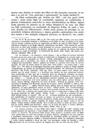 recriar com Aninha os títulos dos Obás de São Gonçalo, evocando os no-
  mes e os oiês de "reis, príncipes e governantes" da nação iorubá (14).
       Os Obás confirmados por Aninha em 1937 -seis dos quais ainda
  vivem - eram todos Ogãs de candomblé, suspensos ou confirmados, e
  pessoas intimamente associadas às seitas afro-brasileiras na Bahia; alguns
  eram parentes da ialorixá ou de velhas ebômins (15) da casa; um dêles
  era Ogã confirmado no candomblé do Engenho Velho, de onde a ialo-
  rixá Aninha era filha-de-santo. Todos eram pessoas de prestígio na co-
  munidade religiosa afro-baiana e alguns grandes conhecedores dos misté-
  rios rituais e das tradições religiosas africanas no Brasil ('6). Sua confir-

        (14) Cf. D. M. dos Santos, 1961, p. 21: "Foi então que Mãe Aninha, com seus conhe-
   cimentos e autoridade designou e confirmou os 12 Obás do Axé, ou sejam os 12 minis-
   tros de Xangô, tradição da seita s6 conservada na Bahia no Axb do Opô Afonja". Esta
   referência completa a de Roger Bastide, referindo-se aos Obás: "Tais ministros, escolhi-
  dos entre os ogan mais antigos e mais estimados do terreiro, constituem todavia criaqão
  bastante recente de Martiniano do Bonfim, depois de seu regresso da Africa onde fora
   se iniciar no cargo de babalae", O CamdomblP da Rahia (Rito Nagô), São Paubl, Cia.
   Editora Nacional, 1961, p 63.
         (15) As ebômins - ou ebainins e ainda ebames - são as filhas do terreiro iniciadas
  há pelo menos sete anos e que tenham se submetido às obrigações de costume após um,
   três e sete anos de iniciadas ou "feitas". Virias etimologias tem sido propostas para
  a palavra, que I? entretanto, um termo de parentesco iorubá conservado na família
   religiosa dos candomblés. Egbon, (egban) em iorubá, é o parente mais velho da mesma
   geração. No caso de irmão, egbon mi quer dizer "meu irmão - ou minha irmã - mais
   velho (a)". Ver sôbre as etimologias sugeridas para ebômin o artigo de Roger Bastide
   "Conttribuição ato Estudo do Sincretismo Católico Fetichista" em Sociologia do Folclore
  Brasileiro, São Paulo, Anhembi, 1959, pp. 132-3. O autor sugere uma relaçjo entre
  ebômiri que êle grafa "ebamy" e a Sociedade dos Ogboni, de que trataremos adiante.
   Nos candomblks as iaôs, que são o primeiro gráu na hierarquia iniciática do grupo,
   chamam de "ebômim" as filhas mais aatigas do terreiro. Precisamente como na fami-
   lia iorubá. ". . . . Yoriiba do not discriminate ktween siblings and other cognates of
  the speaker's generation and social position who are called egbon (senior sibling) or
   aburo (junior sibling) depending on order o£ birth". William B. Schwab, "The 'Ter-
   minology of Kinship and Marriage among the Yoruba", Africa, XXVIII, 4, 1958, p. 306.
   Ainda sôbre egbon: ". . . egbon, used for senior sibling male or female and any kinsman
   (bilateral) of one's generation senior in birth". Daryll Forde, The Ynruba-Speaking
  Peoples of South-Western Nigeria, Londres, International African Institute, reimp. 1962,
   p. 14. Sòbre iaô, a palavra em iorubi i y m o ou yawo é usada para a esposa mais nova
                                                        .
  do grupo familiar ou idile (idilê). Forde: "lawo . . . wife af a member of one's
  idile, herself junior to oneself". Ob. cit,, id.. A forma brasileira de iaâ corresponde a
  esta significação, de membros recentes no grupo, nos primeiros estágios da hierarquia.
  Poderia ser tambbm a forma abreviada da palavra iorubá iyaworisa (iaôrixá), no sentido
   da iniciada recenlte no grupo religiaso, da pessoa "nova no santo", como se diz na
   Ba,hia. Verger abona a forma ioruba: "I1 y a enfin les filhos et filhas de santo (iyawo-
  risa ou iyawo) dkdiés aux divinitbs". Notes sur le Culte des Orisa et Bodun, Mémoirs
  de 1'Institiit Francais d'Afrique Noire Dakar, IFAN, 1957, p. 20.
        (16) Aninha escolheu os seus Obás entre ogãs i "amigos da Casa", pessoas cujo
                                                          e
  comportamento ela apreciava e cuja posição social e prestígio decoritente pudessem se
  refletir no Terreiro. Os primeiros Ohis foram, dessa maneira, escolhidos entre os Ogãs
   mais esclarecidos, de mais alta posição no grupo, estáveis e prósperos em seu8 negdcios
  e profissões, conceituados e bem relacionados na sociedade global de Salvador. Sua
  escolha acarretoii algumas teiisóes e descontentamento entre os candidatos potenciais
  a recbm criada categoria e diz-se até que "um português, amigo de Aninha e velho
'k&equentador de seu terreiro. morreu de desgosto por não ter sido um dos Obás".
 