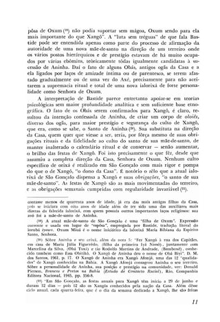 pôsa de Oxum (19) não podia suportar sem mágoa, Oxum sendo para ela
mais importante do que Xango". A "luta sem tréguas" de que fala Bas-
tide pode ser entendida apenas como parte do processo de afirmação d a
autoridade de uma nova máe-de-santo na direção de um terreiro onde
os vários postos hierárquicos e de prestígio estavam de há muito ocupa-
dos por várias ebômins, teòricamente tôdas igualmente candidatas à su-
cessão de Aninha. Daí o fato de alguns Obás, antigos ogãs da Casa e a
ela ligados por laços de amizade íntima ou de parentesco, se terem afas-
tado gradualmente ou de uma vez do Axé, precisamente para não acei-
tarem a supremacia ritual e total de uma nova ialorixá de forte persona-
lidade como Senhora de Oxum.
     A interpretação de Bastide parece entretanto apoiar-se em teorias
psicológicas sem maior profundidade analítica e sem suficiente base etno-
gráfica. O h t o de os Obás serem confirmados para Xangô, é claro, re-
sultou da intenção confessada de Aninha, de criar um corpo de oloiês,
diverso dos ogãs, para maior prestígio e segurança do cuIto de Xangô,
que era, como se sabe, o Santo de Aninha (20). Sua substituta na direção
da Casa, quem quer que viesse a ser, teria, por fôrça mesmo de suas obri-
gações rituais e da fidelidade ao culto do santo de sua m%e-de-santo,de
manter inalterado o calendário ritual e de conservar - senão aumentar,
o brilho das festas dc Xangô. Foi isto precisamente o que fêz, desde que
assumiu a completa direção da Casa, Senhora de Oxum. Nenhum culto
específico de orixá é realizado em São Gonçalo com mais rigor e pompa
do que o de Xangô, "o dono da Casa". É notório o zêlo que a atual ialo-
rixá de São Gonçalo dispensa a Xangô e suas obrigações, "o santo de sua
mãede-santo". As festas de Xangô são as mais movimentadas do terreiro,
e as obrigações semanais cumpridas com regularidade invariável (21).

 contasse menm de quarenta anos de idade, já era das mais antigas filhas da Casa,
pois se iniciara com oito anos de idade além de ter sido uma das auxiliares mais
 diretas da falecida ialorixá, com quem possuía outros importantes laços religiosos: sua
 av6 foi a mãe-de-santo de Aninha.
      (19) A atual mãe-de-santo de São Gonçalo é uma "filha de Oxum". Expressão
 corrente e usada em lugar de "espôsa", empregada por Bastide, tradução literal do
 iorubá iyawo. Oxum Miuá é o nome iniuático da ialorixá Maria Bibiana do Espirito
 Santo, Senhora.
      (20) Sôbre Aninha e seu orixá, além da nota 5: "Fez Xangô à rua dos Capitães,
em casa de Maria Júlia Figuerêdo, (filha da primeira Iyá Nas&) , juntamente com
 Marcelina da Silva, (Obá Toxi) e tio Rodolfo Martins de Andrade, (Bamhxê) , conhe-
cido tambem como Essa Obitikô. O Xangô de Aninha deu o nome de Obá Biyi". D. M.
dos Santos, 1961, p. 17. O Xang6 de Aninha era Xangô Aifonjá, uma das 12 "qualida-
des" de Xangb conhecidas na Bahia. A Xangô Afonjá consagrou Aninha o seu terreiro.
Sôbre a personalidade de Aninha, sua posição e prestígio na comunidade, ver: Donald
 Pierson, Brancos e Pretas na Bahia (Estudo de Contacto Racial), Rio, Cbmpanhia
 Editora Nacional, 1945, pp. 356-8.
      (21) "Em Sáo Gonçalo, as Eestas anuais para Xangô têm inicio a 29 de junho e
duram 12 dias - p o i ~12 são os Xangôs conhecidos pela nação da Casa. Alem dêsse
ciclo anual, cada quarta-feira, que 6 o dia da semana dedicado a XangG, lhe sáa feitas
 