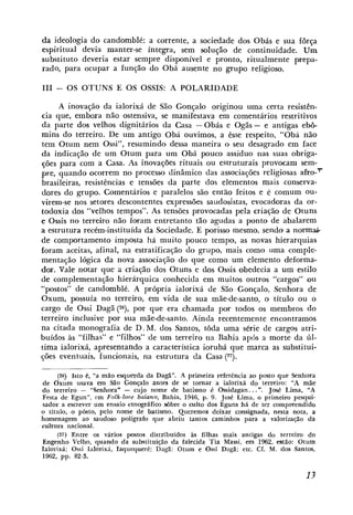 da ideologia do candomblé: a corrente, a sociedade dos Obás e sua força
espiritual devia manter-se íntegra, sem salução de continuidade. Um
substituto deveria estar sempre disponível e pronto, ritualmente prepa-
rado, para ocupar a função do Obá ausente no ,grupo religioso.

I11 - OS OTUNS E OS OSSIS: A POLARIDADE

     A inovaqão da ialorixá de São Gonçalo originou uma certa resistên-
cia que, embora não ostensiva, se manikestava em comentários restritivos
da parte dos velhos dignitários da Casa - Obás e Ogãs - e antigas ebb-
mins do terreiro. De um antigo Obá ouvimos, a êsse respeito, "Obá não
tem Otuni nem Ossi", resumindo clcssa maneira o seu clcsaçrado em face
da indicação de um Otum para um Obá pouco assíduo nas suas obriga-
cões para com a Casa. As inovações rituais ou estruturais provocam sem-
pre, quando ocorrem no processo dinâmico das associações religiosas afro-'
brasileiras, resistências e tensões da parte dos elementos mais conserva-
dores do grupo. Cornentirios e paralelos são ent2o feitos e C comum ou-
virem-se nos setores descontentes expressíjes saudosistas, evocadoras da or-
todoxia dos "velhos tempos". As tensões provocadas pela criação de Otuns
e Ossis no terreiro não [oram entretanto tão agudas a ponto de abalarem
a estrutura recém-instituída da Sociedade. E porisso mesmo, sendu a norma.
de coniportamento imposta h i muito pouco tempo, as novas hierarquias
foram aceitas, afinal, na estratificação d o g-iupo, mais como uma comple-
mentação lógica da nova associaqão do que como um elemento deforma-
dor. Vale notar que a criação dos Otuns e dos Ossis obedecia a um estilo
de complementação hierárquica conhccicla em muitos outros "cargos" ou
"postos" de candomblé. A própria ialorixá de São Gonçalo, Senhora de
Oxum, possuía no terreiro, em vida de sua mãe-de-santo, o título ou o
cargo de Ossi Dagã ('6), por que era chamada por todos os membros do
terreiro inclusive por sua mãe-de-santo. Ainda recentemente encontramos
na citada monografia de D . M. dos Santos, toda uma série de cargos atri-
buídos às "[ilhas" e "filhos" de um terreiro na Rahia após a morte da í11-
tima ialorixá, apresentando a característica iorubá que marca as substitui-
ções eventuais, funcionais, na estrutura ela Casa (27).

      (26) Isto é, "a mão esquerda da Dagá". A primeira relerência ao posto que Senhora
de Oxum usava em São Gonçalo antes de se tornar a ialorixá do terreiro: "A mãe
do terreiro - "Senhora" - cujo nome de batismo i Ossidagan.. .". José Lima, "A
                                                      .
Festa de Egun", cm Folk-20rr baiano, Bahia, 1946, p. O . José Lima, o primeiro pcsqui-
sador a escrever um ensaio etnográfico sobre o culto dos Eguns há de ter comprrendido
o titulo, o p6sL0, pelo nome de batisnio. Queremos deixar consignada, nesta nota, a
homenagcm ao saudoso polígrafo que abriu Larlios camirilios para a valorizaqZo da
cultura nacional.
      (27) Entre os vários postos distribuidos as filhas mais antigas do tcrreiro do
Engenho Vellio, quarido da substituição da falecida Tia Massi, em 1962, estão: Otum
Ialorixá: Ossi Ialorixá, Iaquequere: 1)ag.ã: Otum e Ossi Dagã; etc. Cf. M. dos Santos,
1962, pp. 82-3.
 