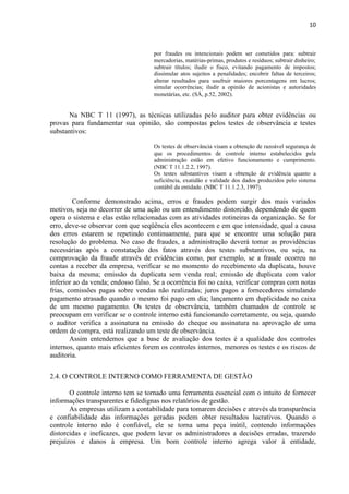 10
por fraudes ou intencionais podem ser cometidos para: subtrair
mercadorias, matérias-primas, produtos e resíduos; subtrair dinheiro;
subtrair títulos; iludir o fisco, evitando pagamento de impostos;
dissimular atos sujeitos a penalidades; encobrir faltas de terceiros;
alterar resultados para usufruir maiores porcentagens em lucros;
simular ocorrências; iludir a opinião de acionistas e autoridades
monetárias, etc. (SÁ, p.52, 2002).
Na NBC T 11 (1997), as técnicas utilizadas pelo auditor para obter evidências ou
provas para fundamentar sua opinião, são compostas pelos testes de observância e testes
substantivos:
Os testes de observância visam a obtenção de razoável segurança de
que os procedimentos de controle interno estabelecidos pela
administração estão em efetivo funcionamento e cumprimento.
(NBC T 11.1.2.2, 1997).
Os testes substantivos visam a obtenção de evidência quanto a
suficiência, exatidão e validade dos dados produzidos pelo sistema
contábil da entidade. (NBC T 11.1.2.3, 1997).
Conforme demonstrado acima, erros e fraudes podem surgir dos mais variados
motivos, seja no decorrer de uma ação ou um entendimento distorcido, dependendo de quem
opera o sistema e elas estão relacionadas com as atividades rotineiras da organização. Se for
erro, deve-se observar com que seqüência eles acontecem e em que intensidade, qual a causa
dos erros estarem se repetindo continuamente, para que se encontre uma solução para
resolução do problema. No caso de fraudes, a administração deverá tomar as providências
necessárias após a constatação dos fatos através dos testes substantivos, ou seja, na
comprovação da fraude através de evidências como, por exemplo, se a fraude ocorreu no
contas a receber da empresa, verificar se no momento do recebimento da duplicata, houve
baixa da mesma; emissão da duplicata sem venda real; emissão de duplicata com valor
inferior ao da venda; endosso falso. Se a ocorrência foi no caixa, verificar compras com notas
frias, comissões pagas sobre vendas não realizadas; juros pagos a fornecedores simulando
pagamento atrasado quando o mesmo foi pago em dia; lançamento em duplicidade no caixa
de um mesmo pagamento. Os testes de observância, também chamados de controle se
preocupam em verificar se o controle interno está funcionando corretamente, ou seja, quando
o auditor verifica a assinatura na emissão do cheque ou assinatura na aprovação de uma
ordem de compra, está realizando um teste de observância.
Assim entendemos que a base de avaliação dos testes é a qualidade dos controles
internos, quanto mais eficientes forem os controles internos, menores os testes e os riscos de
auditoria.
2.4. O CONTROLE INTERNO COMO FERRAMENTA DE GESTÃO
O controle interno tem se tornado uma ferramenta essencial com o intuito de fornecer
informações transparentes e fidedignas nos relatórios de gestão.
As empresas utilizam a contabilidade para tomarem decisões e através da transparência
e confiabilidade das informações geradas podem obter resultados lucrativos. Quando o
controle interno não é confiável, ele se torna uma peça inútil, contendo informações
distorcidas e ineficazes, que podem levar os administradores a decisões erradas, trazendo
prejuízos e danos à empresa. Um bom controle interno agrega valor à entidade,
 