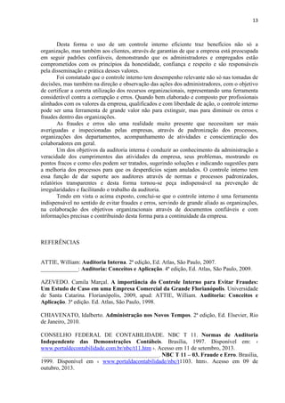 13
Desta forma o uso de um controle interno eficiente traz benefícios não só a
organização, mas também aos clientes, através de garantias de que a empresa está preocupada
em seguir padrões confiáveis, demonstrando que os administradores e empregados estão
comprometidos com os princípios da honestidade, confiança e respeito e são responsáveis
pela disseminação e prática desses valores.
Foi constatado que o controle interno tem desempenho relevante não só nas tomadas de
decisões, mas também na direção e observação das ações dos administradores, com o objetivo
de certificar a correta utilização dos recursos organizacionais, representando uma ferramenta
considerável contra a corrupção e erros. Quando bem elaborado e composto por profissionais
alinhados com os valores da empresa, qualificados e com liberdade de ação, o controle interno
pode ser uma ferramenta de grande valor não para extinguir, mas para diminuir os erros e
fraudes dentro das organizações.
As fraudes e erros são uma realidade muito presente que necessitam ser mais
averiguadas e inspecionadas pelas empresas, através de padronização dos processos,
organizações dos departamentos, acompanhamento de atividades e conscientização dos
colaboradores em geral.
Um dos objetivos da auditoria interna é conduzir ao conhecimento da administração a
veracidade dos cumprimentos das atividades da empresa, seus problemas, mostrando os
pontos fracos e como eles podem ser tratados, sugerindo soluções e indicando sugestões para
a melhoria dos processos para que os desperdícios sejam anulados. O controle interno tem
essa função de dar suporte aos auditores através de normas e processos padronizados,
relatórios transparentes e desta forma tornou-se peça indispensável na prevenção de
irregularidades e facilitando o trabalho da auditoria.
Tendo em vista o acima exposto, conclui-se que o controle interno é uma ferramenta
indispensável no sentido de evitar fraudes e erros, servindo de grande aliado as organizações,
na colaboração dos objetivos organizacionais através de documentos confiáveis e com
informações precisas e contribuindo desta forma para a continuidade da empresa.
REFERÊNCIAS
ATTIE, William: Auditoria Interna. 2ª edição, Ed. Atlas, São Paulo, 2007.
_____________: Auditoria: Conceitos e Aplicação. 4ª edição, Ed. Atlas, São Paulo, 2009.
AZEVEDO. Camila Marçal. A importância do Controle Interno para Evitar Fraudes:
Um Estudo de Caso em uma Empresa Comercial da Grande Florianópolis. Universidade
de Santa Catarina. Florianópolis, 2009, apud: ATTIE, William. Auditoria: Conceitos e
Aplicação. 3ª edição. Ed. Atlas, São Paulo, 1998.
CHIAVENATO, Idalberto. Administração nos Novos Tempos. 2ª edição, Ed. Elsevier, Rio
de Janeiro, 2010.
CONSELHO FEDERAL DE CONTABILIDADE. NBC T 11. Normas de Auditoria
Independente das Demonstrações Contábeis. Brasília, 1997. Disponível em: ‹
www.portaldecontabilidade.com.br/nbc/t11.htm ›. Acesso em 11 de setembro, 2013.
_________________________________________________. NBC T 11 – 03. Fraude e Erro. Brasília,
1999. Disponível em ‹ www.portaldacontabilidade/nbc/t1103. htm›. Acesso em 09 de
outubro, 2013.
 