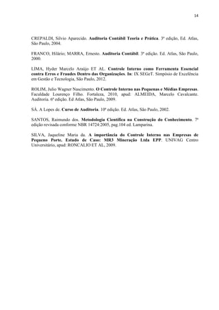14
CREPALDI, Silvio Aparecido. Auditoria Contábil Teoria e Prática. 3ª edição, Ed. Atlas,
São Paulo, 2004.
FRANCO, Hilário; MARRA, Ernesto. Auditoria Contábil. 3ª edição. Ed. Atlas, São Paulo,
2000.
LIMA, Hyder Marcelo Araújo ET AL. Controle Interno como Ferramenta Essencial
contra Erros e Fraudes Dentro das Organizações. In: IX SEGeT. Simpósio de Excelência
em Gestão e Tecnologia, São Paulo, 2012.
ROLIM, Julio Wagner Nascimento. O Controle Interno nas Pequenas e Médias Empresas.
Faculdade Lourenço Filho. Fortaleza, 2010, apud: ALMEIDA, Marcelo Cavalcante.
Auditoria. 6ª edição. Ed Atlas, São Paulo, 2009.
SÁ. A Lopes de. Curso de Auditoria. 10ª edição. Ed. Atlas, São Paulo, 2002.
SANTOS, Raimundo dos. Metodologia Científica na Construção do Conhecimento. 7ª
edição revisada conforme NBR 14724:2005, pag.104 ed. Lamparina.
SILVA, Jaqueline Maria da. A importância do Controle Interno nas Empresas de
Pequeno Porte. Estudo de Caso: MR3 Mineração Ltda EPP. UNIVAG Centro
Universitário, apud: RONCALIO ET AL, 2009.
 