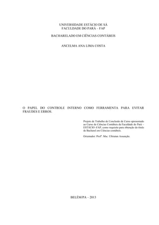 UNIVERSIDADE ESTÁCIO DE SÁ
FACULDADE DO PARÁ – FAP
BACHARELADO EM CIÊNCIAS CONTÁBEIS
ANCELMA ANA LIMA COSTA
O PAPEL DO CONTROLE INTERNO COMO FERRAMENTA PARA EVITAR
FRAUDES E ERROS.
Projeto de Trabalho de Conclusão de Curso apresentado
ao Curso de Ciências Contábeis da Faculdade do Pará –
ESTÁCIO -FAP, como requisito para obtenção do título
de Bacharel em Ciências contábeis.
Orientador: Profº. Msc. Ubiratan Assunção.
BELÉM/PA – 2013
 