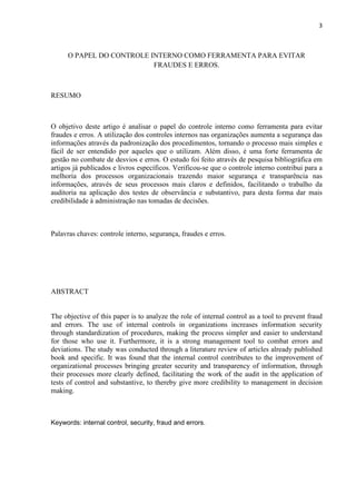 3
O PAPEL DO CONTROLE INTERNO COMO FERRAMENTA PARA EVITAR
FRAUDES E ERROS.
RESUMO
O objetivo deste artigo é analisar o papel do controle interno como ferramenta para evitar
fraudes e erros. A utilização dos controles internos nas organizações aumenta a segurança das
informações através da padronização dos procedimentos, tornando o processo mais simples e
fácil de ser entendido por aqueles que o utilizam. Além disso, é uma forte ferramenta de
gestão no combate de desvios e erros. O estudo foi feito através de pesquisa bibliográfica em
artigos já publicados e livros específicos. Verificou-se que o controle interno contribui para a
melhoria dos processos organizacionais trazendo maior segurança e transparência nas
informações, através de seus processos mais claros e definidos, facilitando o trabalho da
auditoria na aplicação dos testes de observância e substantivo, para desta forma dar mais
credibilidade à administração nas tomadas de decisões.
Palavras chaves: controle interno, segurança, fraudes e erros.
ABSTRACT
The objective of this paper is to analyze the role of internal control as a tool to prevent fraud
and errors. The use of internal controls in organizations increases information security
through standardization of procedures, making the process simpler and easier to understand
for those who use it. Furthermore, it is a strong management tool to combat errors and
deviations. The study was conducted through a literature review of articles already published
book and specific. It was found that the internal control contributes to the improvement of
organizational processes bringing greater security and transparency of information, through
their processes more clearly defined, facilitating the work of the audit in the application of
tests of control and substantive, to thereby give more credibility to management in decision
making.
Keywords: internal control, security, fraud and errors.
 