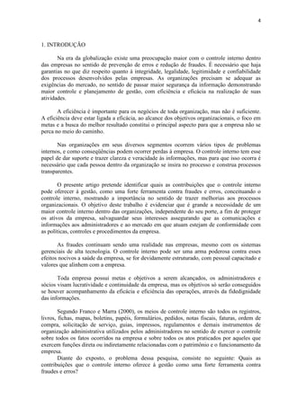 4
1. INTRODUÇÃO
Na era da globalização existe uma preocupação maior com o controle interno dentro
das empresas no sentido de prevenção de erros e redução de fraudes. É necessário que haja
garantias no que diz respeito quanto à integridade, legalidade, legitimidade e confiabilidade
dos processos desenvolvidos pelas empresas. As organizações precisam se adequar as
exigências do mercado, no sentido de passar maior segurança da informação demonstrando
maior controle e planejamento de gestão, com eficiência e eficácia na realização de suas
atividades.
A eficiência é importante para os negócios de toda organização, mas não é suficiente.
A eficiência deve estar ligada a eficácia, ao alcance dos objetivos organizacionais, o foco em
metas e a busca do melhor resultado constitui o principal aspecto para que a empresa não se
perca no meio do caminho.
Nas organizações em seus diversos segmentos ocorrem vários tipos de problemas
internos, e como conseqüências podem ocorrer perdas à empresa. O controle interno tem esse
papel de dar suporte e trazer clareza e veracidade às informações, mas para que isso ocorra é
necessário que cada pessoa dentro da organização se insira no processo e construa processos
transparentes.
O presente artigo pretende identificar quais as contribuições que o controle interno
pode oferecer à gestão, como uma forte ferramenta contra fraudes e erros, conceituando o
controle interno, mostrando a importância no sentido de trazer melhorias aos processos
organizacionais. O objetivo deste trabalho é evidenciar que é grande a necessidade de um
maior controle interno dentro das organizações, independente do seu porte, a fim de proteger
os ativos da empresa, salvaguardar seus interesses assegurando que as comunicações e
informações aos administradores e ao mercado em que atuam estejam de conformidade com
as políticas, controles e procedimentos da empresa.
As fraudes continuam sendo uma realidade nas empresas, mesmo com os sistemas
gerenciais de alta tecnologia. O controle interno pode ser uma arma poderosa contra esses
efeitos nocivos a saúde da empresa, se for devidamente estruturado, com pessoal capacitado e
valores que alinhem com a empresa.
Toda empresa possui metas e objetivos a serem alcançados, os administradores e
sócios visam lucratividade e continuidade da empresa, mas os objetivos só serão conseguidos
se houver acompanhamento da eficácia e eficiência das operações, através da fidedignidade
das informações.
Segundo Franco e Marra (2000), os meios de controle interno são todos os registros,
livros, fichas, mapas, boletins, papéis, formulários, pedidos, notas fiscais, faturas, ordem de
compra, solicitação de serviço, guias, impressos, regulamentos e demais instrumentos de
organização administrativa utilizados pelos administradores no sentido de exercer o controle
sobre todos os fatos ocorridos na empresa e sobre todos os atos praticados por aqueles que
exercem funções direta ou indiretamente relacionadas com o patrimônio e o funcionamento da
empresa.
Diante do exposto, o problema dessa pesquisa, consiste no seguinte: Quais as
contribuições que o controle interno oferece à gestão como uma forte ferramenta contra
fraudes e erros?
 
