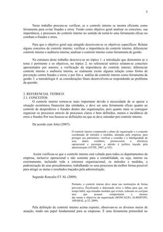 5
Neste trabalho procura-se verificar, se o controle interno se mostra eficiente como
ferramenta para evitar fraudes e erros. Tendo como objetivo geral analisar os conceitos, sua
importância, e processos do controle interno no sentido de torná-lo uma ferramenta eficaz no
combate a fraudes e erros.
Para que o objetivo geral seja atingido descrevem-se os objetivos específicos: Relatar
alguns conceitos de controle interno; verificar a importância do controle interno; diferenciar
controle interno e auditoria interna; analisar o controle interno como ferramenta de gestão.
Na estrutura deste trabalho descreve-se no tópico 1. a introdução que demonstra se o
tema é pertinente e os objetivos, no tópico 2. no referencial teórico relatam-se conceitos
apresentados por autores; a verificação da importância do controle interno; diferenciar
controle interno e auditoria interna, se realmente existe alguma relação como forma de
prevenção contra fraudes e erros; e por fim a análise do controle interno como ferramenta de
gestão 3. a metodologia 4. as considerações finais desenvolvem-se respondendo ao problema
da questão.
2. REFERENCIAL TEÓRICO
2.1. CONCEITOS
O controle interno tornou-se mais importante devido à necessidade de se apurar a
situação econômica financeira das entidades, e deve ser uma ferramenta eficaz quanto ao
controle de desperdícios e fraudes dentro das organizações, pois quanto mais se conseguir
organizar os processos através de processos claros e bem definidos, menos a incidência de
erros e fraudes Por isso buscou-se definições no que se deve entender por controle interno.
De acordo com Attie (2007):
O controle interno compreende o plano de organização e o conjunto
coordenado de métodos e medidas, adotadas pela empresa, para
proteger seu patrimônio, verificar a exatidão e a fidedignidade de
seus dados contábeis, promoverem a eficiência
operacional e encorajar a adesão à política traçada pela
administração (ATTIE, 2007, p.182).
Assim verificou-se que o controle interno está voltado para todos os departamentos da
empresa, inclusive operacional e não somente para a contabilidade, ou seja, interno ou
externamente, incluindo toda a estrutura organizacional, os métodos e medidas, a
padronização de seus procedimentos, trabalhando os seus processos da melhor forma possível
para atingir as metas e resultados traçados pela administração.
Segundo Roncalio ET AL (2009):
Portanto, o controle interno deve atuar nas instituições de forma
preventiva, fiscalizando e detectando erros e falhas para que, em
tempo hábil, seja tomadas medidas que evitem, reduzam ou corrijam
atos que possam comprometer o alcance
das metas e objetivos da organização (RONCALIO; ALBERTON;
AMARAL, p.32, 2009).
Pela definição de controle interno acima exposto, observam-se os diversos meios de
atuação, tendo um papel fundamental para as empresas. É uma ferramenta primordial no
 