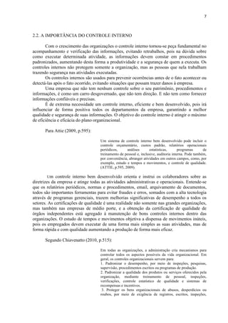 7
2.2. A IMPORTÂNCIA DO CONTROLE INTERNO
Com o crescimento das organizações o controle interno tornou-se peça fundamental no
acompanhamento e verificação das informações, evitando retrabalhos, pois na dúvida sobre
como executar determinada atividade, as informações devem constar em procedimentos
padronizados, aumentando desta forma a produtividade e a segurança de quem a executa. Os
controles internos não protegem somente a organização, mas as pessoas que nela trabalham
trazendo segurança nas atividades executadas.
Os controles internos são usados para prevenir ocorrências antes de o fato acontecer ou
detectá-las após o fato ocorrido, evitando situações que possam trazer danos à empresa.
Uma empresa que não tem nenhum controle sobre o seu patrimônio, procedimentos e
informações, é como um carro desgovernado, que não tem direção. E não tem como fornecer
informações confiáveis e precisas.
É de extrema necessidade um controle interno, eficiente e bem desenvolvido, pois irá
influenciar de forma positiva todos os departamentos da empresa, garantindo a melhor
qualidade e segurança de suas informações. O objetivo do controle interno é atingir o máximo
de eficiência e eficácia do plano organizacional.
Para Attie (2009, p.595):
Um sistema de controle interno bem desenvolvido pode incluir o
controle orçamentário, custos padrão, relatórios operacionais
periódicos, análises estatísticas, programas de
treinamento de pessoal e, inclusive, auditoria interna. Pode também,
por conveniência, abranger atividades em outros campos, como, por
exemplo, estudo e tempos e movimentos, e controle de qualidade.
(ATTIE, p.595, 2009).
Um controle interno bem desenvolvido orienta e instrui os colaboradores sobre as
diretrizes da empresa e atinge todas as atividades administrativas e operacionais. Entende-se
que os relatórios periódicos, normas e procedimentos, email, arquivamento de documentos,
todos são importantes ferramentas para evitar fraudes e erros, somados com a alta tecnologia
através de programas gerenciais, trazem melhorias significativas de desempenho a todos os
setores. As certificações de qualidade é uma realidade não somente nas grandes organizações,
mas também nas empresas de médio porte, e a obtenção da certificação de qualidade de
órgãos independentes está agregado à manutenção de bons controles internos dentro das
organizações. O estudo de tempos e movimentos objetiva a dispensa de movimentos inúteis,
pois os empregados devem executar de uma forma mais simples as suas atividades, mas de
forma rápida e com qualidade aumentando a produção de forma mais eficaz.
Segundo Chiavenatto (2010, p.515):
Em todas as organizações, a administração cria mecanismos para
controlar todos os aspectos possíveis da vida organizacional. Em
geral, os controles organizacionais servem para:
1. Padronizar o desempenho, por meio de inspeções, pesquisas,
supervisão, procedimentos escritos ou programas de produção.
2. Padronizar a qualidade dos produtos ou serviços oferecidos pela
organização, mediante treinamento de pessoal, inspeções,
verificações, controle estatístico de qualidade e sistemas de
recompensas e incentivos.
3. Proteger os bens organizacionais de abusos, desperdícios ou
roubos, por meio de exigência de registros, escritos, inspeções,
 