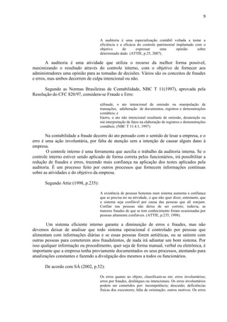 9
A auditoria é uma especialização contábil voltada a testar a
eficiência e a eficácia do controle patrimonial implantado com o
objetivo de expressar uma opinião sobre
determinado dado. (ATTIE, p.25, 2007).
A auditoria é uma atividade que utiliza o recurso da melhor forma possível,
maximizando o resultado através do controle interno, com o objetivo de fornecer aos
administradores uma opinião para as tomadas de decisões. Vários são os conceitos de fraudes
e erros, mas ambos decorrem de culpa intencional ou não.
Segundo as Normas Brasileiras de Contabilidade, NBC T 11(1997), aprovada pela
Resolução do CFC 820/97, considera-se Fraude e Erro:
a)fraude, o ato intencional de omissão ou manipulação de
transações, adulteração de documentos, registros e demonstrações
contábeis; e
b)erro, o ato não intencional resultante de omissão, desatenção ou
má interpretação de fatos na elaboração de registros e demonstrações
contábeis. (NBC T 11.4.1, 1997)
Na contabilidade a fraude decorre do ato pensado com o sentido de lesar a empresa, e o
erro é uma ação involuntária, por falta de atenção sem a intenção de causar algum dano à
empresa.
O controle interno é uma ferramenta que auxilia o trabalho da auditoria interna. Se o
controle interno estiver sendo aplicado de forma correta pelos funcionários, irá possibilitar a
redução de fraudes e erros, trazendo mais confiança na aplicação dos testes aplicados pela
auditoria. É um processo feito por outros processos que fornecem informações contínuas
sobre as atividades e do objetivo da empresa.
Segundo Attie (1998, p.235):
A existência de pessoas honestas num sistema aumenta a confiança
que se precisa ter na atividade, o que não quer dizer, entretanto, que
o sistema seja confiável por causa das pessoas que ali estejam.
Confiar nas pessoas não deixa de ser correto; todavia, as
maiores fraudes de que se tem conhecimento foram ocasionadas por
pessoas altamente confiáveis. (ATTIE, p.235, 1998).
Um sistema eficiente interno garante a diminuição de erros e fraudes, mas não
devemos deixar de analisar que todo sistema operacional é controlado por pessoas que
alimentam com informações diárias e se essas pessoas forem antiéticas, ou se unirem com
outras pessoas para cometerem atos fraudulentos, de nada irá adiantar um bom sistema. Por
isso qualquer informação ou procedimento, quer seja de forma manual, verbal ou eletrônica, é
importante que a empresa tenha previamente documentados os seus processos, atentando para
atualizações constantes e fazendo a divulgação dos mesmos a todos os funcionários.
De acordo com SÁ (2002, p.52):
Os erros quanto ao objeto, classificam-se em: erros involuntários;
erros por fraudes, desfalques ou intencionais. Os erros involuntários
podem ser cometidos por: incompetência; descuido; deficiências
físicas dos executores; falta de orientação; outros motivos. Os erros
 
