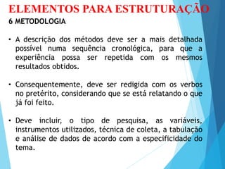 ELEMENTOS PARA ESTRUTURAÇÃO
6 METODOLOGIA
• A descrição dos métodos deve ser a mais detalhada
possível numa sequência cronológica, para que a
experiência possa ser repetida com os mesmos
resultados obtidos.
• Consequentemente, deve ser redigida com os verbos
no pretérito, considerando que se está relatando o que
já foi feito.
• Deve incluir, o tipo de pesquisa, as variáveis,
instrumentos utilizados, técnica de coleta, a tabulação
e análise de dados de acordo com a especificidade do
tema.
 