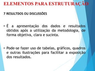 ELEMENTOS PARA ESTRUTURAÇÃO
7 RESULTDOS OU DISCUSSÕES
• É a apresentação dos dados e resultados
obtidos após a utilização da metodologia, de
forma objetiva, clara e sucinta.
• Pode-se fazer uso de tabelas, gráficos, quadros
e outras ilustrações para facilitar a exposição
dos resultados.
 