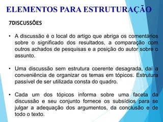 ELEMENTOS PARA ESTRUTURAÇÃO
7DISCUSSÕES
• A discussão é o local do artigo que abriga os comentários
sobre o significado dos resultados, a comparação com
outros achados de pesquisas e a posição do autor sobre o
assunto.
• Uma discussão sem estrutura coerente desagrada, daí a
conveniência de organizar os temas em tópicos. Estrutura
passível de ser utilizada consta do quadro.
• Cada um dos tópicos informa sobre uma faceta da
discussão e seu conjunto fornece os subsídios para se
julgar a adequação dos argumentos, da conclusão e de
todo o texto.
 