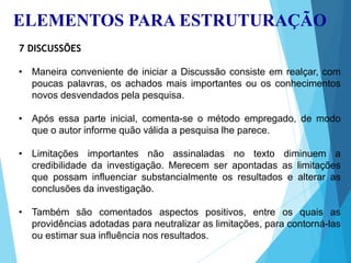 ELEMENTOS PARA ESTRUTURAÇÃO
7 DISCUSSÕES
• Maneira conveniente de iniciar a Discussão consiste em realçar, com
poucas palavras, os achados mais importantes ou os conhecimentos
novos desvendados pela pesquisa.
• Após essa parte inicial, comenta-se o método empregado, de modo
que o autor informe quão válida a pesquisa lhe parece.
• Limitações importantes não assinaladas no texto diminuem a
credibilidade da investigação. Merecem ser apontadas as limitações
que possam influenciar substancialmente os resultados e alterar as
conclusões da investigação.
• Também são comentados aspectos positivos, entre os quais as
providências adotadas para neutralizar as limitações, para contorná-las
ou estimar sua influência nos resultados.
 