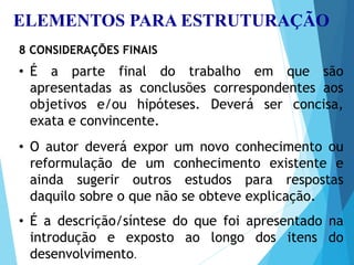 ELEMENTOS PARA ESTRUTURAÇÃO
8 CONSIDERAÇÕES FINAIS
• É a parte final do trabalho em que são
apresentadas as conclusões correspondentes aos
objetivos e/ou hipóteses. Deverá ser concisa,
exata e convincente.
• O autor deverá expor um novo conhecimento ou
reformulação de um conhecimento existente e
ainda sugerir outros estudos para respostas
daquilo sobre o que não se obteve explicação.
• É a descrição/síntese do que foi apresentado na
introdução e exposto ao longo dos itens do
desenvolvimento.
 