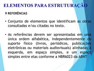 ELEMENTOS PARA ESTRUTURAÇÃO
9 REFERÊNCIAS
• Conjunto de elementos que identificam as obras
consultadas e/ou citadas no texto.
• As referências devem ser apresentadas em uma
única ordem alfabética, independentemente do
suporte físico (livros, periódicos, publicações
eletrônicas ou materiais audiovisuais) alinhadas à
esquerda, em espaço simples, e um espaço
simples entre elas conforme a NBR6023 da ABNT
 