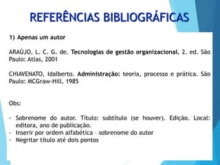 REFERÊNCIAS BIBLIOGRÁFICAS
1) Apenas um autor
ARAÚJO, L. C. G. de. Tecnologias de gestão organizacional. 2. ed. São
Paulo: Atlas, 2001
CHIAVENATO, Idalberto. Administração: teoria, processo e prática. São
Paulo: MCGraw-Hill, 1985
Obs:
- Sobrenome do autor. Título: subtítulo (se houver). Edição. Local:
editora, ano de publicação.
- Inserir por ordem alfabética – sobrenome do autor
- Negritar título até dois pontos
 