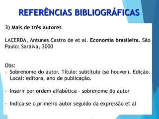 REFERÊNCIAS BIBLIOGRÁFICAS
3) Mais de três autores
LACERDA, Antunes Castro de et al. Economia brasileira. São
Paulo: Saraiva, 2000
Obs:
- Sobrenome do autor. Título: subtítulo (se houver). Edição.
Local: editora, ano de publicação.
- Inserir por ordem alfabética – sobrenome do autor
- Indica-se o primeiro autor seguido da expressão et al
 