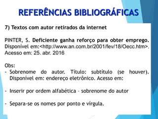 7) Textos com autor retirados da internet
PINTER, S. Deficiente ganha reforço para obter emprego.
Disponível em:<http://www.an.com.br/2001/fev/18/Oecc.htm>.
Acesso em: 25. abr. 2016
Obs:
- Sobrenome do autor. Título: subtítulo (se houver).
Disponível em: endereço eletrônico. Acesso em:
- Inserir por ordem alfabética – sobrenome do autor
- Separa-se os nomes por ponto e vírgula.
REFERÊNCIAS BIBLIOGRÁFICAS
 