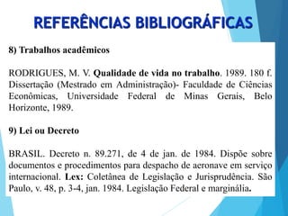 8) Trabalhos acadêmicos
RODRIGUES, M. V. Qualidade de vida no trabalho. 1989. 180 f.
Dissertação (Mestrado em Administração)- Faculdade de Ciências
Econômicas, Universidade Federal de Minas Gerais, Belo
Horizonte, 1989.
9) Lei ou Decreto
BRASIL. Decreto n. 89.271, de 4 de jan. de 1984. Dispõe sobre
documentos e procedimentos para despacho de aeronave em serviço
internacional. Lex: Coletânea de Legislação e Jurisprudência. São
Paulo, v. 48, p. 3-4, jan. 1984. Legislação Federal e marginália.
REFERÊNCIAS BIBLIOGRÁFICAS
 