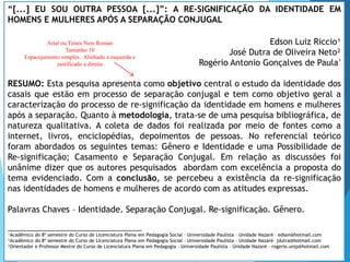 “[...] EU SOU OUTRA PESSOA [...]”: A RE-SIGNIFICAÇÃO DA IDENTIDADE EM
HOMENS E MULHERES APÓS A SEPARAÇÃO CONJUGAL
Edson Luiz Riccio¹
José Dutra de Oliveira Neto²
Rogério Antonio Gonçalves de Paula³
RESUMO: Esta pesquisa apresenta como objetivo central o estudo da identidade dos
casais que estão em processo de separação conjugal e tem como objetivo geral a
caracterização do processo de re-significação da identidade em homens e mulheres
após a separação. Quanto à metodologia, trata-se de uma pesquisa bibliográfica, de
natureza qualitativa. A coleta de dados foi realizada por meio de fontes como a
internet, livros, enciclopédias, depoimentos de pessoas. No referencial teórico
foram abordados os seguintes temas: Gênero e Identidade e uma Possibilidade de
Re-significação; Casamento e Separação Conjugal. Em relação as discussões foi
unânime dizer que os autores pesquisados abordam com excelência a proposta do
tema evidenciado. Com a conclusão, se percebeu a existência da re-significação
nas identidades de homens e mulheres de acordo com as atitudes expressas.
Palavras Chaves – Identidade. Separação Conjugal. Re-significação. Gênero.
___________________________________
¹Acadêmico do 8º semestre do Curso de Licenciatura Plena em Pedagogia Social – Universidade Paulista – Unidade Nazaré – edson@hotmail.com
²Acadêmico do 8º semestre do Curso de Licenciatura Plena em Pedagogia Social – Universidade Paulista – Unidade Nazaré– jdutra@hotmail.com
³Orientador e Professor Mestre do Curso de Licenciatura Plena em Pedagogia – Universidade Paulista – Unidade Nazaré – rogerio.unip@hotmail.com
Arial ou Times New Roman
Tamanho 10
Espacejamento simples. Alinhado a esquerda e
justificado a direita
 