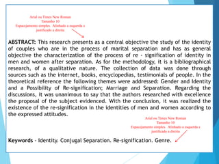 ABSTRACT: This research presents as a central objective the study of the identity
of couples who are in the process of marital separation and has as general
objective the characterization of the process of re - signification of identity in
men and women after separation. As for the methodology, it is a bibliographical
research, of a qualitative nature. The collection of data was done through
sources such as the internet, books, encyclopedias, testimonials of people. In the
theoretical reference the following themes were addressed: Gender and Identity
and a Possibility of Re-signification; Marriage and Separation. Regarding the
discussions, it was unanimous to say that the authors researched with excellence
the proposal of the subject evidenced. With the conclusion, it was realized the
existence of the re-signification in the identities of men and women according to
the expressed attitudes.
Keywords - Identity. Conjugal Separation. Re-signification. Genre.
Arial ou Times New Roman
Tamanho 10
Espacejamento simples. Alinhado a esquerda e
justificado a direita
Arial ou Times New Roman
Tamanho 10
Espacejamento simples. Alinhado a esquerda e
justificado a direita
 