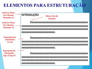 ELEMENTOS PARA ESTRUTURAÇÃO
Arial ou Times
New Roman
Tamanho 14
Arial ou Times
New Roman
Tamanho 12
Récuo 2cm da
margem
Espcejamento
entrelinhas
1,5 cm
Espcejamento
Parágrafos
12pt A/12pr D
 