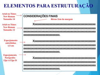 ELEMENTOS PARA ESTRUTURAÇÃO
Arial ou Times
New Roman
Tamanho 14
Arial ou Times
New Roman
Tamanho 12
Récuo 2cm da margem
Espcejamento
entrelinhas
1,5 cm
Espcejamento
Parágrafos
12pt A/12pr D
 