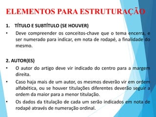 ELEMENTOS PARA ESTRUTURAÇÃO
1. TÍTULO E SUBTÍTULO (SE HOUVER)
• Deve compreender os conceitos-chave que o tema encerra, e
ser numerado para indicar, em nota de rodapé, a finalidade do
mesmo.
2. AUTOR(ES)
• O autor do artigo deve vir indicado do centro para a margem
direita.
• Caso haja mais de um autor, os mesmos deverão vir em ordem
alfabética, ou se houver titulações diferentes deverão seguir a
ordem da maior para a menor titulação.
• Os dados da titulação de cada um serão indicados em nota de
rodapé através de numeração ordinal.
 