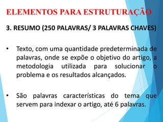 ELEMENTOS PARA ESTRUTURAÇÃO
3. RESUMO (250 PALAVRAS/ 3 PALAVRAS CHAVES)
• Texto, com uma quantidade predeterminada de
palavras, onde se expõe o objetivo do artigo, a
metodologia utilizada para solucionar o
problema e os resultados alcançados.
• São palavras características do tema que
servem para indexar o artigo, até 6 palavras.
 