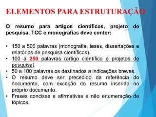ELEMENTOS PARA ESTRUTURAÇÃO
O resumo para artigos científicos, projeto de
pesquisa, TCC e monografias deve conter:
• 150 a 500 palavras (monografia, teses, dissertações e
relatórios de pesquisa científicos).
• 100 a 250 palavras (artigo científico e projetos de
pesquisa).
• 50 a 100 palavras os destinados a indicações breves.
• O resumo deve ser precedido da referência do
documento, com exceção do resumo inserido no
próprio documento.
• Frases concisas e afirmativas e não enumeração de
tópicos.
 