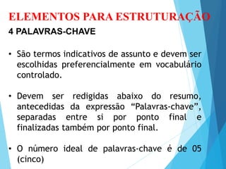 ELEMENTOS PARA ESTRUTURAÇÃO
4 PALAVRAS-CHAVE
• São termos indicativos de assunto e devem ser
escolhidas preferencialmente em vocabulário
controlado.
• Devem ser redigidas abaixo do resumo,
antecedidas da expressão “Palavras-chave”,
separadas entre si por ponto final e
finalizadas também por ponto final.
• O número ideal de palavras-chave é de 05
(cinco)
 