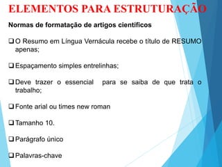 ELEMENTOS PARA ESTRUTURAÇÃO
Normas de formatação de artigos científicos
O Resumo em Língua Vernácula recebe o título de RESUMO
apenas;
Espaçamento simples entrelinhas;
Deve trazer o essencial para se saiba de que trata o
trabalho;
Fonte arial ou times new roman
Tamanho 10.
Parágrafo único
Palavras-chave
 
