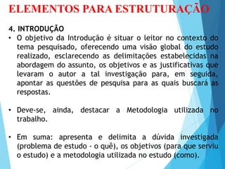 ELEMENTOS PARA ESTRUTURAÇÃO
4. INTRODUÇÃO
• O objetivo da Introdução é situar o leitor no contexto do
tema pesquisado, oferecendo uma visão global do estudo
realizado, esclarecendo as delimitações estabelecidas na
abordagem do assunto, os objetivos e as justificativas que
levaram o autor a tal investigação para, em seguida,
apontar as questões de pesquisa para as quais buscará as
respostas.
• Deve-se, ainda, destacar a Metodologia utilizada no
trabalho.
• Em suma: apresenta e delimita a dúvida investigada
(problema de estudo - o quê), os objetivos (para que serviu
o estudo) e a metodologia utilizada no estudo (como).
 