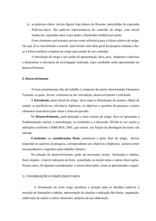 e) as palavras–chave: devem figurar logo abaixo do Resumo, antecedidas da expressão
Palavras-chave. São palavras representativas do conteúdo do artigo, com inicial
maiúscula, separadas entre si por ponto e finalizadas também por ponto.
Esses elementos pré-textuais servem como referência para a leitura seletiva do artigo.
Ou seja, lê-se inicialmente o resumo para formar uma idéia geral da pesquisa relatada e fazse a leitura analítica completa do artigo para estudo do seu conteúdo.
A introdução do artigo é seu cartão de apresentação, deve, pois, despertar o interesse
e demonstrar a relevância da investigação realizada, cujos resultados serão apresentados no
desenvolvimento.

2. Desenvolvimento

O texto propriamente dito do trabalho é composto das partes denominadas Elementos
Textuais, os quais devem estruturar-se em: introdução, desenvolvimento e conclusão.
A Introdução, parte inicial do artigo, deve expor a delimitação do assunto, objeto de
estudo, as justificativas, relevância, hipóteses, os objetivos e questões da pesquisa e outros
elementos necessários para situar o tema em questão.
No Desenvolvimento, parte principal e mais extensa do artigo, deve-se apresentar a
fundamentação teórica, a metodologia, os resultados e a discussão. Divide-se em seções e
subseções conforme a NBR 6024, 2003, que variam em função da abordagem do tema e do
método.
Conclusões ou considerações finais constituem a parte final do artigo; devem
responder às questões da pesquisa, correspondentes aos objetivos e hipóteses; podem conter
recomendações e sugestões para trabalhos futuros.
Na redação do desenvolvimento, pode ser necessário incluir ilustrações e tabelas,
fazer citações e inserir indicação da fonte consultada, ou incluir notas e outras observações.
Nesses casos, há algumas considerações a serem observadas, como as apresentadas a seguir.

2.1 INFORMAÇÕES COMPLEMENTARES

A formatação do texto exige paciência e atenção para os detalhes relativos à
inserção de ilustrações e tabelas, apresentação de citações e indicação das fontes, paginação,
subdivisão de seções e outros elementos próprios da sua elaboração.

 