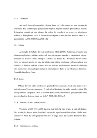 2.1.1 Ilustrações

Ao inserir ilustrações (quadros, figuras, fotos etc.), elas devem ter uma numeração
seqüencial. Sua identificação aparece como legenda na parte inferior, precedida da palavra
designativa, seguida de seu número da ordem de ocorrência no texto, em algarismos
arábicos, e do respectivo título. A ilustração deve figurar o mais próximo possível do texto a
que se refere. (ABNT. NBR 6022, 2003, p.5).
2.1.2 Tabelas

A inserção de Tabelas deve ser conforme o IBGE (1993). As tabelas devem ter um
número em algarismo arábico, seqüencial, inscritos na parte superior, a esquerda da página,
precedida da palavra Tabela. Exemplo: Tabela 5 ou Tabela 3.5. As tabelas devem conter
título por extenso, escrito no topo da tabela, para indicar a natureza e abrangência de seu
conteúdo. A fonte de onde foi extraída deve ser indicada imediatamente abaixo da tabela em
letra maiúscula / minúscula para indicar a autoridade dos dados e/ ou informação da tabela.
Precedida da palavra Fonte.

2.1.3 Seções

O texto deve ter tantas subdivisões quantas forem necessárias. Cada uma delas com o
indicativo numérico correspondente. O Indicativo Numérico da seção precede o título [da
seção] alinhado à esquerda. “Não se utilizam ponto, hífen, travessão ou qualquer outro sinal
após o indicativo da seção ou de seu título”. (NBR 6024, 2003, p.2)
2.1.4 Tamanho da letra e espaçamento
Conforme a NBR 14724, 2005, deve-se usar fonte 12 para o texto e para referências.
Para as citações longas, notas de rodapé, paginação, legendas das ilustrações e tabelas, usar
tamanho10. Além do texto propriamente dito, o artigo ainda deve conter Elementos Póstextuais .

2.1.5 Elementos pós-textuais

 