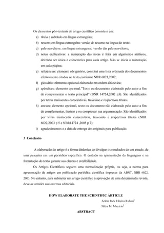 Os elementos pós-textuais do artigo científico consistem em:
a) título e subtítulo em língua estrangeira;
b) resumo em língua estrangeira: versão do resumo na língua do texto;
c) palavras-chave: em língua estrangeira; versão das palavras-chave;
d) notas explicativas: a numeração das notas é feita em algarismos arábicos,
devendo ser única e consecutiva para cada artigo. Não se inicia a numeração
em cada página;
e) referências: elemento obrigatório, constitui uma lista ordenada dos documentos
efetivamente citados no texto,conforme NBR 6023,2002;
f) glossário: elemento opcional elaborado em ordem alfabética;
g) apêndices: elemento opcional.”Texto ou documento elaborado pelo autor a fim
de complementar o texto principal” (BNR 14724,2002 p5). São identificados
por letras maiúsculas consecutivas, travessão e respectivos títulos.
h) anexos: elemento opcional, texto ou documento não elaborado pelo autor a fim
de complementar, ilustrar e ou comprovar sua argumentação. São identificados
por letras maiúsculas consecutivas, travessão e respectivos títulos (NBR
6022,2003 p 5 e NBR14724 ,2005 p 7);
i) agradecimentos e a data de entrega dos originais para publicação.
3 Conclusão

A elaboração do artigo é a forma dinâmica de divulgar os resultados de um estudo, de
uma pesquisa em um periódico específico. O cuidado na apresentação da linguagem e na
formatação do texto garante sua clareza e credibilidade.
Os Artigos Científicos seguem uma normalização própria, ou seja, a norma para
apresentação de artigos em publicação periódica científica impressa da ABNT, NBR 6022,
2003. No entanto, para submeter um artigo científico à aprovação de uma determinada revista,

deve-se atender suas normas editoriais.

HOW ELABORATE THE SCIENTIFIC ARTICLE
Arlete Inês Ribeiro Rubini1
Nilza M. Macário2

ABSTRACT

 