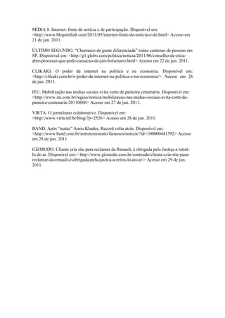 MÍDIA 8. Internet: fonte de notícia e de participação. Disponível em:
<http://www.blogmidia8.com/2011/05/internet-fonte-de-noticia-e-de.html> Acesso em
21 de jun. 2011.

ÚLTIMO SEGUNDO. “Churrasco de gente diferenciada” reúne centenas de pessoas em
SP. Disponível em: <http://g1.globo.com/politica/noticia/2011/06/conselho-de-etica-
abre-processo-que-pede-cassacao-de-jair-bolsonaro.html> Acesso em 22 de jun. 2011.

CLIKAKI. O poder da internet na política e na economia. Disponível em:
<http://clikaki.com.br/o-poder-da-internet-na-politica-e-na-economia/> Acesso em 26
de jun. 2011.

ITU. Mobilização nas mídias sociais evita corte de paineira centenária. Disponível em:
<http://www.itu.com.br/regiao/noticia/mobilizacao-nas-midias-sociais-evita-corte-de-
paineira-centenaria-20110606> Acesso em 27 de jun. 2011.

VIRTA. O jornalismo colaborativo. Disponível em:
<http://www.virta.inf.br/blog/?p=2526> Acesso em 28 de jun. 2011.

BAND. Após “matar” Amin Khader, Record volta atrás. Disponível em:
<http://www.band.com.br/entretenimento/famosos/noticia/?id=100000441392> Acesso
em 28 de jun. 2011.

GIZMODO. Cliente cria site para reclamar da Renault, é obrigada pela Justiça a retirá-
lo do ar. Disponível em:< http://www.gizmodo.com.br/conteudo/cliente-cria-site-para-
reclamar-da-renault-e-obrigada-pela-justica-a-retira-lo-do-ar/> Acesso em 29 de jun.
2011.
 