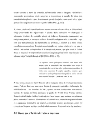 usuário assuma o papel de comando, reformulando textos e imagens. “Estimular a
imaginação, proporcionar starts sensoriais e recompensar a atenção do leitor com
consciência imaginativa capaz de entender o que ele deseja ler, ver o sentir talvez seja a
grande caixa de pandora do século vigente.” (FERRARI, p. 130).


A cultura colaborativa/participativa se acentua com as redes sociais e se diferencia da
antiga passividade dos espectadores e leitores. Sem hierarquias ou mediações, o
internauta, produtor de conteúdo, dispõe de todas as ferramentas necessárias: seu
computador pessoal, a internet e milhares de usuários dispostos a ler o conteúdo. Logo,
com essa democratização das ferramentas de produção, a internet e as redes sociais
consolidam-se como fonte de notícia e participação, e a cultura colaborativa em rede se
acelera. “O melhor exemplo disso é o computador pessoal, que pôs todas as coisas,
desde as máquinas de impressão até os estúdios de produção de filmes e de músicas, nas
mãos de todos” (MALINI apud ANDERSON, 2006, p. 52).


                                 “A expressão cultura participativa contrasta com noções mais
                                 antigas sobre a passividade dos espectadores dos meios de
                                 comunicação. Em vez de falar sobre produtores e consumidores de
                                 mídia como ocupantes de papéis separados, podemos agora
                                 considerá-los como participantes interagindo de acordo com um
                                 novo conjunto de regras.” (JENKINS, 2009, p. 28)



A frase acima, citada por Henry Jenkins, talvez marque o início da revolução das mídias
atuais. Pode-se dizer que essa nova forma de consumir conteúdo e informação foi
solidificada em 11 de setembro de 2001, quando um dos eventos mais marcantes da
história do mundo moderno acontecia: a queda do World Trade Center, símbolo
financeiro dos Estados Unidos, localizado em Nova Iorque, após o ataque terrorista que
parou o mundo. O atentado foi um marco na comunicação e mostrou as potencialidades
e a capacidade informativa da internet, permitindo avanços posteriores, como por
exemplo, os blogs ou weblogs, que hoje são ferramentas de comunicação tão populares.


2.O dia em que o Twitter derrubou a imprensa
 