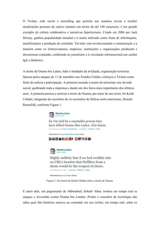 O Twitter, rede social e microblog que permite aos usuários enviar e receber
atualizações pessoais de outros contatos em textos de até 140 caracteres, é um grande
exemplo de cultura colaborativa e narrativas hipertextuais. Criado em 2006 por Jack
Dorsey, ganhou popularidade mundial e é muito utilizado como fonte de informações,
manifestações e produção de conteúdo. Tal rede vem revolucionando a comunicação e a
maneira como os leitores/autores, empresas, instituições e organizações produzem e
disseminam conteúdo, conferindo ao jornalismo e à circulação informacional um caráter
ágil e dinâmico.


A morte de Osama bin Laden, líder e fundador da al-Qaeda, organização terrorista
famosa pelos ataques de 11 de setembro nos Estados Unidos, reforçou o Twitter como
fonte de notícia e participação. A primeira menção à morte do terrorista veio da rede
social, quebrando toda a imprensa e dando um dos furos mais importantes dos últimos
anos. A primeira pessoa a noticiar a morte de Osama, por meio de um tweet, foi Keith
Urbahn, integrante do escritório do ex-secretário de Defesa norte-americano, Donald
Rumsfeld, conforme Figura 1.




                   Figura 1: Os tweets de Keith Urbahn sobre a morte de Osama.



E antes dele, um paquistanês de Abbotabad, Sohaib Athar, twittou em tempo real os
ataques e investidas contra Osama bin Landen. Porém o consultor de tecnologia não
sabia qual fato histórico narrava ao comentar em seu twitter, em tempo real, sobre os
 