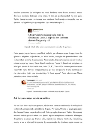 barulhos constantes de helicóptero no local, dando-se conta do que acontecia apenas
depois do montante de tweets sobre o fato. O furo, em escala mundial, fez com que o
Twitter batesse recorde e registrasse uma média de 3 mil tweets por segundo, com um
ápice de 5.106 publicações por segundo. Veja o tuite na Figura 2.




             Figura 2: Sohaib Athar narrava o acontecimento sem saber do que falava


Outro acontecimento bem recente (28 de junho) e que não deve passar despercebido, foi
quando o programa Hoje em Dia, da Rede Record, divulgou em primeira mão e com
exclusividade a morte do comediante Amir Khader. Eles se basearam em um tweet do
colega pessoal do rapaz, David Brazil, conforme Figura 3. Depois de noticiada, os
principais portais de notícias do país, como G1, R7, Terra e Uol também postaram sobre
o ocorrido. Horas depois o comediante disse que tudo não passava de uma mentira e que
ele estava vivo. Hoje, caiu no microblog, “é fonte segura”. Amin não morreu. Mas o
jornalismo deve tomar cuidado.




                Figura 3: Tweet de David Brazil afirmando morte de Amir Khader



3.A força das redes sociais na política


Por um lado houve no Irã um protesto, via Twitter, contra a confirmação da reeleição de
Mahmoud Ahmadinejad à presidência do país. Por outro, Obama se elegia presidente
dos Estados Unidos graças à rede social. Dois exemplos de como o Twitter foi capaz de
mudar o destino político desses dois países. Após o bloqueio do sistema de mensagens
de celular e a censura de diversos sites, inclusive do Orkut e Facebook, o microblog
passou a ser a principal ferramenta de comunicação dos iranianos para mostrar ao
 