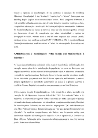 mundo a repressão às manifestações de rua contrárias à reeleição do presidente
Mahmoud Ahmadinejad. A tag “iranians”, “iranelection” e “tehran” foram parar nos
Trending Topics (tópicos mais comentados) do twitter. Já na campanha de Obama, a
rede social foi utilizada como meio para levantar dinheiro, organizar comícios e, claro,
compartilhar informações. A utilização do Twitter pelos jovens na campanha de Obama
foi fundamental para sua eleição e marcou o início de uma militância política apoiada
em ferramentas virtuais de comunicação que aliam interatividade e rapidez na
divulgação de dados. “Obama ainda é um dos mais seguidos dos Estados Unidos,
perdendo apenas para a rede de notícias CNN” (FERRARI, p. 47). O presidente Barack
Obama já anunciou que usará novamente o Twitter em sua campanha de reeleição, em
2012.


4.Manifestações e mobilizações: redes sociais que transformam a
sociedade


As redes sociais também se confirmam como palco de manifestação e mobilização. Um
exemplo recente disso foi a mobilização da população, por meio do Facebook, que
impediu a derrubada de uma Paineira histórica em Porto Feliz. A tradicional árvore seria
removida do local por conta da duplicação de um trecho da rodovia, no entanto a ação
de um internauta, que postou uma foto da árvore repercutiu positivamente, o protesto
chegou rapidamente às autoridades competentes da cidade e o prefeito decretou a
proibição do corte da paineira centenária, que permanece em seu local de origem.


Outro exemplo recente de manifestação nas redes sociais foi o abaixo-assinado pela
cassação de Jair Bolsonaro, deputado federal do PP-RJ. Por meio do Twitter e do
Facebook, os internautas divulgaram o abaixo-assinado que pedia a cassação do político
por quebra de decoro parlamentar e por violação de preceitos constitucionais. O motivo
foi a declaração de Bolsonaro em uma entrevista ao programa CQC, onde afirmou que
seus filhos “não correm risco de namorar negras ou virar gays porque foram muito bem
educados”. Os usuários compartilharam, via Twitter, um documento on-line para
demonstrar o repúdio às declarações do deputado. Com a repercussão, o Conselho de
Ética e Decoro Parlamentar abriu processo disciplinar para apurar o caso (por suposta
prática de racismo e homofobia).
 