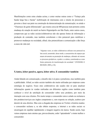 Manifestações como estas citadas acima, e como muitas outras como o “Tuitaço pela
banda larga boa e barata” mobilização de internautas com o intuito de pressionar o
governo a fazer sua parte na construção da democratização da comunicação; ou ainda o
“Churrasco de gente diferenciada”, que reuniu cerca de 600 pessoas num protesto contra
mudança de estação de metrô no bairro Higienópolis em São Paulo, entre outros casos,
comprovam que as redes sociais/colaborativas não são apenas fontes de informação e
produção de conteúdo, mas também corroboram e têm potencial para mobilizar e
promover mudanças na sociedade, afinal, elas potencializam a comunicação e dão força
a casos da vida real.


                               “Algumas vezes, as redes colaborativas utilizam esse potencial na
                               luta social, assumindo, desse modo, a característica de espaços que
                               atuam ativamente na promoção de mudanças, afetando até mesmo
                               os processos produtivos, o poder e a cultura, constituindo-se como
                               fontes potenciais de transformação da sociedade.” (TEIXEIRA E
                               BECKER. 2009, p. 46).



5.Antes, leitor passivo, agora, leitor ativo. E consumidor também


Ainda falando em comunicação, o desafio não é só para o jornalismo, mas também para
a publicidade. Afinal, as redes sociais também são muito utilizadas por empresas como
estratégia de negócio. Esses sites colaborativos são usados não só para atualizar
informações quanto às vendas realizadas em diferentes regiões como também para
conhecer o nível de satisfação do consumidor sobre seus produtos, por meio da
interação com seus clientes. Por muito tempo o consumidor esteve calado ou reclamava
dos produtos/serviços aos órgãos competentes e, sem resposta ou solução, acabava por
desistir de seus direitos. Mas com a chegada das empresas no Twitter a história mudou:
o consumidor reclama e, se não obtém respostas, a internet e as redes sociais se
encarregam de espalhar rapidamente a imagem negativa da marca. Sendo assim, hoje
vemos empresas mais atentas que, provavelmente, estão “aprendendo” a tratar melhor o
consumidor.
 