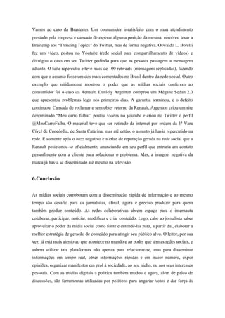 Vamos ao caso da Brastemp. Um consumidor insatisfeito com o mau atendimento
prestado pela empresa e cansado de esperar alguma posição da mesma, resolveu levar a
Brastemp aos “Trending Topics” do Twitter, mas de forma negativa. Oswaldo L. Borelli
fez um vídeo, postou no Youtube (rede social para compartilhamento de vídeos) e
divulgou o caso em seu Twitter pedindo para que as pessoas passagem a mensagem
adiante. O tuíte repercutiu e teve mais de 100 retweets (mensagens replicadas), fazendo
com que o assunto fosse um dos mais comentados no Brasil dentro da rede social. Outro
exemplo que nitidamente mostrou o poder que as mídias sociais conferem ao
consumidor foi o caso da Renault. Daniely Argenton comprou um Mégane Sedan 2.0
que apresentou problemas logo nos primeiros dias. A garantia terminou, e o defeito
continuou. Cansada de reclamar e sem obter retorno da Renault, Argenton criou um site
denominado “Meu carro falha”, postou vídeos no youtube e criou no Twitter o perfil
@MeuCarroFalha. O material teve que ser retirado da internet por ordem da 1ª Vara
Cível de Concórdia, de Santa Catarina, mas até então, o assunto já havia repercutido na
rede. E somente após o buzz negativo e a crise de reputação gerada na rede social que a
Renault posicionou-se oficialmente, anunciando em seu perfil que entraria em contato
pessoalmente com a cliente para solucionar o problema. Mas, a imagem negativa da
marca já havia se disseminado até mesmo na televisão.


6.Conclusão


As mídias sociais corroboram com a disseminação rápida de informação e ao mesmo
tempo são desafio para os jornalistas, afinal, agora é preciso produzir para quem
também produz conteúdo. As redes colaborativas abrem espaço para o internauta
colaborar, participar, noticiar, modificar e criar conteúdo. Logo, cabe ao jornalista saber
aproveitar o poder da mídia social como fonte e entendê-las para, a partir daí, elaborar a
melhor estratégia de geração de conteúdo para atingir seu público alvo. O leitor, por sua
vez, já está mais atento ao que acontece no mundo e ao poder que têm as redes sociais, e
sabem utilizar tais plataformas não apenas para relacionar-se, mas para disseminar
informações em tempo real, obter informações rápidas e em maior número, expor
opiniões, organizar manifestos em prol à sociedade, ao seu nicho, ou aos seus interesses
pessoais. Com as mídias digitais a política também mudou e agora, além de palco de
discussões, são ferramentas utilizadas por políticos para angariar votos e dar força às
 