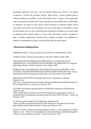 campanhas eleitorais, como foi o caso de Barack Obama que utilizou e vai utilizar
novamente o Twitter nas próximas eleições. Desta forma, o eleitor também passa a
conhecer melhor seu candidato, recebe informações sobre o mesmo e tem espaço para
expor suas opiniões. Desafio não só para o jornalismo, mas também para a publicidade,
as empresas, que cada vez mais devem marcar presença no ambiente digital, devem
estar atentas ao feedback de seu produto e/ou serviço, pois agora o consumidor é ciente
de seus direitos, tem voz ativa e potencial para disseminar a imagem de sua marca tanto
de maneira positiva quanto negativa. E com a força das mídias sociais, a tendência é
tudo se espalhar rapidamente. Portanto cabe à empresa responder com agilidade aos
pedidos ou reclamações do cliente, caso contrário, pode ser tarde demais.


7.Referências Bibliográficas

FERRARI, Pollyana. A força da mídia social. São Paulo: Factash Editora, 2010.

JENKINS, Henry. Cultura da convergência. São Paulo: Editora Aleph, 2009.

UM PANORAMA DA PRODUÇÃO JORNALÍSTICA AUDIOVISUAL NO
CIBERESPAÇO: AS EXPERIENCIAS DAS REDES COLABORATIVAS: Artigo em
publicação periódica científica impressa. Porto Alegre, 2009.

MODELOS DE COLABORAÇÃO NOS MEIOS SOCIAIS DA INTERNET: UMA
ANÁLISE A PARTIR DOS PROTAIS DE JORNALISMO PARTICIPATIVO. Artigo
apresentado no NP Tecnologias da Informação e da Comunicação. Natal, 2008.

JORNALISTAS DA WEB. Discutindo redes sociais e jornalismo na Internet.
Disponível em:
http://www.jornalistasdaweb.com.br/index.php?pag=displayConteudo&idConteudo=38
01, por Raquel Recuero. Acesso em 22 de jun. 2011.

O GLOBO. Internautas organizam abaixo-assinado pela cassação de Jair Bolsonaro.
Disponível em:
<http://oglobo.globo.com/pais/mat/2011/03/30/internautas-organizam-no-twitter-no-
facebook-abaixo-assinado-pela-cassacao-de-jair-bolsonaro-924122395.asp> Acesso em
20 de jun. 2011.

G1. Processo pede cassação de Jair Bolsonaro. Disponível em:
<http://g1.globo.com/politica/noticia/2011/06/conselho-de-etica-abre-processo-que-
pede-cassacao-de-jair-bolsonaro.html> Acesso em 20 de jun. 2011.

CARTA CAITAL. Tuitaço pede banda larga boa e barata e critica mudanças no PNLB.
Dsponível em: <http://www.cartacapital.com.br/politica/tuitaco-pede-banda-larga-boa-
e-barata-e-critica-mudancas-no-pnbl> Acesso em 20 de jun. 2011.
 