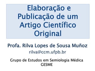 Elaboração e
Publicação de um
Artigo Científico
Original
Profa. Rilva Lopes de Sousa Muñoz
rilva@ccm.ufpb.br
Grupo de Estudos em Semiologia Médica
GESME
 