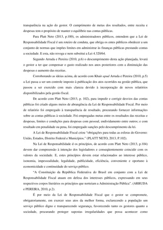 transparência na ação do gestor. O cumprimento de metas dos resultados, entre receita e
despesas tem o propósito de manter o equilíbrio nas contas públicas.
Para Platt Neto (2013, p.100), os administradores públicos, entendem que a Lei de
Responsabilidade Fiscal é um roteiro de conduta, que obriga os entes públicos obedecer a um
conjunto de normas que impões limites em administrar às finanças públicas prestando contas
a sociedade. E esta, não revoga e nem substitui a Lei 4.320/64.
Segundo Arruda e Pereira (2010, p.6) o descumprimento desta ação planejada, levará
o gestor a ter que compensar o gasto realizado nos anos posteriores com a diminuição das
despesas e aumento das receitas.
Corroborando as ideias acima, de acordo com Khair apud Arruda e Pereira (2010, p.5)
a Lei passa a ser um controle imposto à publicação dos atos ocorridos na gestão pública, que
passou a ser exercido com mais clareza devido à incorporação de novos relatórios
disponibilizados pela gestão fiscal.
De acordo com Platt Neto (2013, p. 102), para impedir e corrigir desvios das contas
públicas foi criado alguns meios de abrangência da Lei de Responsabilidade Fiscal. Por meio
de relatório foi empregado à transparência de resultado, procurando fornecer informações
sobre as contas públicas à sociedade. Foi empregadas metas entre os resultados das receitas e
despesas, limites e condições para despesas com pessoal, endividamento entre outros; e com
resultado em penalidade ou pena, foi empregado sanções pelo descumprimento da lei.
A Lei de Responsabilidade Fiscal criou “obrigações para todas as esferas do Governo:
União, Estados, Distrito Federal e Municípios.” (PLATT NETO, 2013, P.102).
Na Lei de Responsabilidade d os princípios, de acordo com Platt Neto (2013, p.104)
devem dar compreensão à intenção dos legisladores e conseqüentemente coincidir com os
valores da sociedade. E, estes princípios devem estar relacionados ao interesse público,
isonomia, impessoalidade, legalidade, publicidade, eficiência, conveniente e oportuno à
economicidade e continuidade do serviço público.
“A Constituição da República Federativa do Brasil em conjunto com a Lei de
Responsabilidade Fiscal atuam em defesa dos interesses públicos, expressando em seus
respectivos corpos literários os princípios que norteiam a Administração Pública”. (ARRUDA
e PEREIRA, 2010, p.2).
É por meio da Lei de Responsabilidade Fiscal que o gestor se compromete,
obrigatoriamente, em exercer seus atos da melhor forma, esclarecendo a população um
serviço público digno e transparecendo segurança, favorecendo tanto os gestores quanto a
sociedade, procurando proteger supostas irregularidades que possa acontecer como
 
