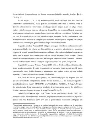 decorrência do descumprimento de alguma norma estabelecida, segundo Arruda e Pereira
(2010, p.5).
E seu artigo 73, a Lei de Responsabilidade Fiscal esclarece que nos casos de
improbidade administrativa3
, existe punição valorizando ainda mais o controle sobre as
decisões administrativas e reforçando a invalidação de atos ilegais. E, em seu artigo 14 seus
incisos estabelecem que para que não ocorra desequilíbrio nas contas públicas é necessário
seja feita uma estimativa do impacto financeiro-orçamentário no exercício de vigência e que
em caso de renuncia de receita, não afetará metas de resultados fiscais, e estas devem estar
acompanhadas de medidas de compensação resultantes da elevação de alíquotas, ou criação
de tributos ou contribuições, procurando de atingir o resultado esperado.
Segundo Arruda e Pereira (2010, p.6) para conseguir estabelecer conhecimento sobre
as responsabilidades em relação aos bens públicos e os gestores administrativos tem como
objetivo de investir na estabilidade das contas públicas, a Lei então estabeleceu limitações no
gasto com o pessoal direcionado para todas as esferas do poder União, Estado, Distrito
Federal e Municípios repartidos em uma porcentagem sobre as Receitas Correntes Liquidam.
Assim, o administrador público é obrigado a agir com cautela nos gastos com pessoal.
Segundo Neves apud Arruda e Pereira (2010, p.7), as dívidas públicas são conhecidas
como acordos assumidos devendo o pagamento ser em curto prazo, em até em 12 meses
caracterizado como divida flutuante, e pagamentos que podem ocorrer em um período
superior a 12 meses, caracterizada como divida fundada.
Em casos do “ato do gestor público em contrair obrigações de despesas que não
possam ser honradas integralmente dentro do seu mandato, [...] no exercício seguinte é
considerado restos a pagar.” (MANHANI apud ARRUDA e PEREIRA, 2010, p.7). No caso
do administrador deixar uma despesa pendente deverá apresentar através de relatórios o
destino e a origem do gasto, segundo Arruda e Pereira (2010, p.7).
A Lei 10.028/2000, ou seja, Lei de Crimes Fiscais, apud Arruda e Pereira (2010, p.6),
estabelece que o descumprimento da Lei de Responsabilidade Fiscal aos restos a pagar será
punido com pena de reclusão de 01 a 04 anos a quem ordenar ou assumir a obrigação em
3
Improbidade administrativa: “caracteriza a conduta inadequada de agentes públicos, ou de particulares
envolvidos, que por meio da função pública: enriqueçam ou obtenham alguma vantagem econômica de forma
indevida em razão do exercício de cargo, mandato, função, emprego ou atividade em órgãos e entidades do
serviço público; causem dano ao patrimônio público, com o uso de bens públicos para fins particulares, a
aplicação irregular de verba pública, a facilitação do enriquecimento de terceiros à custa do dinheiro público,
entre outros atos; violem os deveres de honestidade, imparcialidade, legalidade e lealdade às instituições
pública.” Disponível em http://www.premiodejornalismo.escola.mpu.mp.br/destaques/o-que-e-improbidade-
administrativa. Consultado em 21/10/2014. [s.d.]
 
