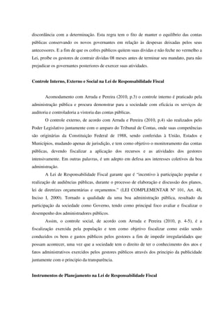 discordância com a determinação. Esta regra tem o fito de manter o equilíbrio das contas
públicas conservando os novos governantes em relação às despesas deixadas pelos seus
antecessores. E a fim de que os cofres públicos quitem suas dividas e não feche no vermelho a
Lei, proíbe os gestores de contrair dividas 08 meses antes de terminar seu mandato, para não
prejudicar os governantes posteriores de exercer suas atividades.
Controle Interno, Externo e Social na Lei de Responsabilidade Fiscal
Acomodamento com Arruda e Pereira (2010, p.3) o controle interno é praticado pela
administração pública e procura demonstrar para a sociedade com eficácia os serviços de
auditoria e controladoria a vistoria das contas públicas.
O controle externo, de acordo com Arruda e Pereira (2010, p.4) são realizados pelo
Poder Legislativo juntamente com o amparo do Tribunal de Contas, onde suas competências
são originárias da Constituição Federal de 1988, sendo conferidas à União, Estados e
Municípios, mudando apenas de jurisdição, e tem como objetivo o monitoramento das contas
públicas, devendo fiscalizar a aplicação dos recursos e as atividades dos gestores
intensivamente. Em outras palavras, é um adepto em defesa aos interesses coletivos da boa
administração.
A Lei de Responsabilidade Fiscal garante que é “incentivo à participação popular e
realização de audiências públicas, durante o processo de elaboração e discussão dos planos,
lei de diretrizes orçamentárias e orçamentos.” (LEI COMPLEMENTAR Nº 101, Art. 48,
Inciso I, 2000). Tornado a qualidade da uma boa administração pública, resultado da
participação da sociedade como Governo, tendo como principal foco avaliar e fiscalizar o
desempenho dos administradores públicos.
Assim, o controle social, de acordo com Arruda e Pereira (2010, p. 4-5), é a
fiscalização exercida pela população e tem como objetivo fiscalizar como estão sendo
conduzidos os bens e gastos públicos pelos gestores a fim de impedir irregularidades que
possam acontecer, uma vez que a sociedade tem o direito de ter o conhecimento dos atos e
fatos administrativos exercidos pelos gestores públicos através dos principio da publicidade
juntamente com o principio da transparência.
Instrumentos de Planejamento na Lei de Responsabilidade Fiscal
 
