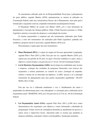 Os instrumentos utilizados pela Lei de Responsabilidade Fiscal para o planejamento
do gasto público, segundo Martins (2010), permaneceram os mesmo já utilizados na
Constituição Federal, onde suas características básicas são o Planejamento, meio pelo qual é
formalizado o orçamento como lei, estipulado instrumentos de planejamento Estatal.
O Orçamento Público de acordo com Marins (2010, p.4) é uma ferramenta de
planejamento e execução das finanças públicas. Onde o Poder Executivo presume e o Poder
Legislativo autoriza a execução das despesas e a arrecadação das receitas.
O sistema orçamentário é composto por três instrumentos elaborados pelo Poder
Executivo, e estes três instrumentos são analisados pelo Poder Legislativo, podendo este
modificar a proposta inicial se necessário, segundo Martins (2010, p.4).
Discriminamos a seguir quais são estes instrumentos:
• Plano Plurianual (PPA): é o plano de origem de Governo apresentado à população,
segundo Platt e Neto (2013, p.106). Esse por sua vez, segundo Martins (2010, p.5),
vigorar por um período de 04 anos, no qual o Governo estabelece as ações, metas e
objetivos a serem fixadas e esta prevista no § 1º do art. 165 da Constituição Federal.
• Lei de Diretrizes Orçamentárias (LDO): deverá dispor da estabilidade entre receitas
e despesas, avaliação dos resultados de programas financiados com recursos dos
orçamentos e normas pertinentes ao controle de custos. Limitação de empenho,
critérios e formas de ser efetivadas nas hipóteses. A LDO, “passou a ser o principal
instrumento de planejamento para uma gestão orçamentária equilibrada.” (PLATT
NETO, 2013, P.106).
Esta por sua vez é elaborada anualmente e visa o “detalhamento das metas e
propriedades da administração para o ano subseqüente e a orientação para a elaboração da lei
orçamentária anual” (MARTINS, 2010, p.5). Esta prevista no § 2º do art. 165 da Constituição
Federal.
• Lei Orçamentária Anual (LOA): segundo Platt Neto (2013, p.108) deve conter
demonstrativos dos orçamentos com objetivos e metas informando a identidade da
programação. Conter reserva de contingência destinada ao atendimento de passivos e
outros riscos e imprevistos fiscais. Apresentar todas as receitas que atenderão as
despesas mobiliária, contratual e relativa a divida pública. Atualização monetária.
 